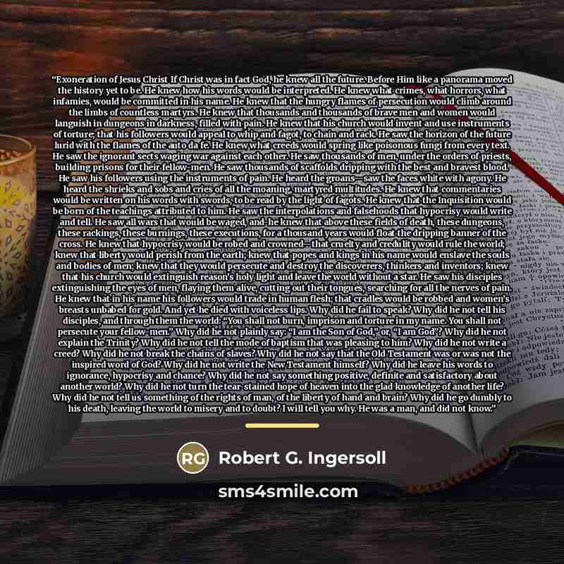 “Exoneration of Jesus Christ If Christ was in fact God, he knew all the future. Before Him like a panorama moved the history yet to be. He knew how his words would be interpreted. He knew what crimes, what horrors, what infamies, would be committed in his name. He knew that the hungry flames of…” quote by Robert G. Ingersoll