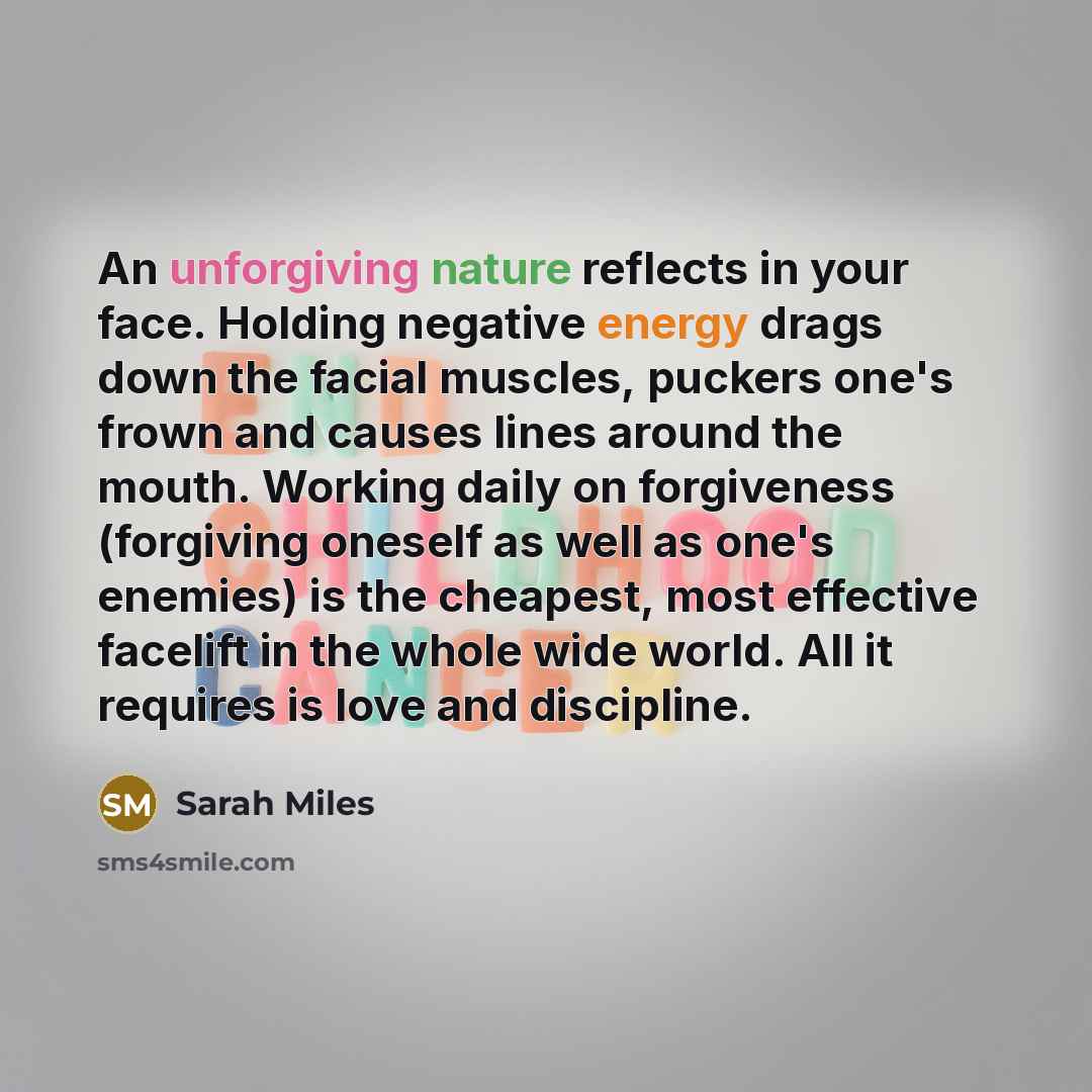 “An unforgiving nature reflects in your face. Holding negative energy drags down the facial muscles, puckers one's frown and causes lines around the mouth. Working daily on forgiveness (forgiving oneself as well as one's enemies) is the cheapest, most effective facelift in the whole wide world. All…” quote by Sarah Miles
