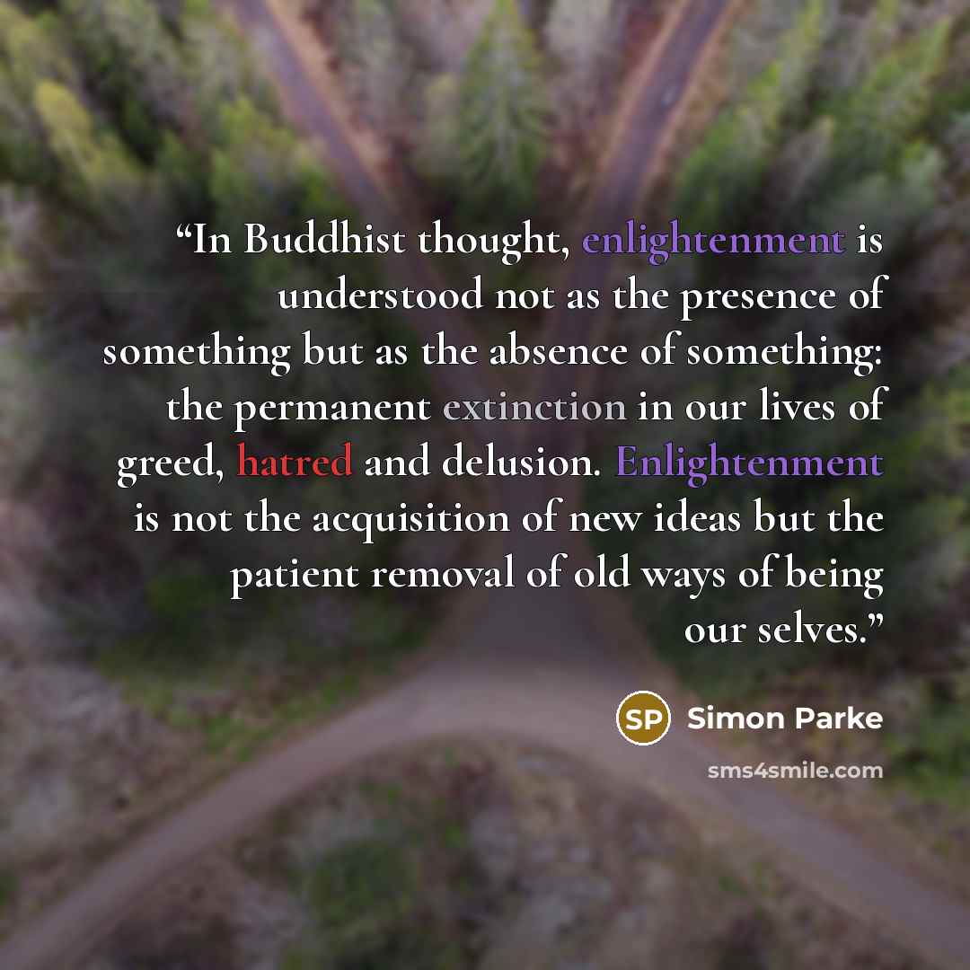 “In Buddhist thought, enlightenment is understood not as the presence of something but as the absence of something: the permanent extinction in our lives of greed, hatred and delusion. Enlightenment is not the acquisition of new ideas but the patient removal of old ways of being our selves.” quote by Simon Parke