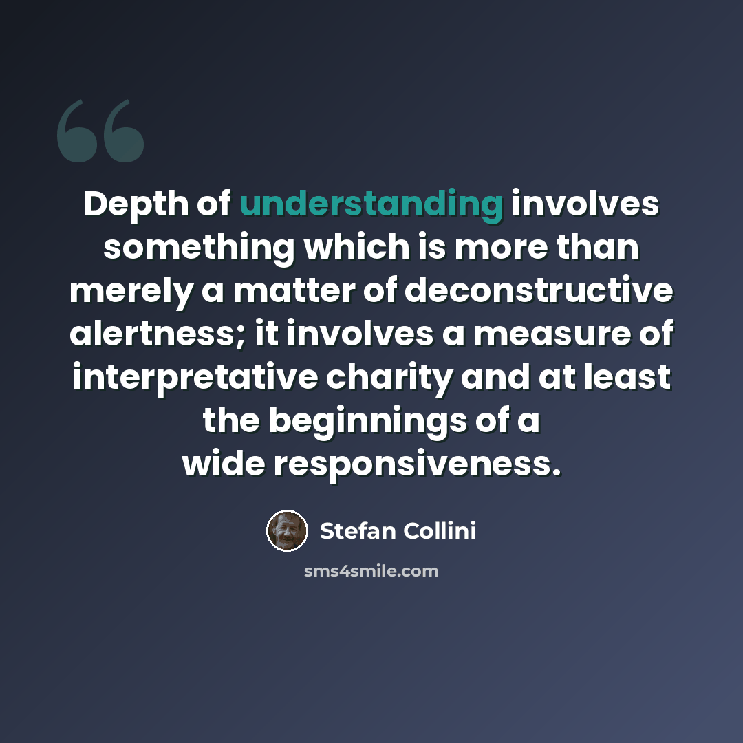 “Depth of understanding involves something which is more than merely a matter of deconstructive alertness; it involves a measure of interpretative charity and at least the beginnings of a wide responsiveness.” quote by Stefan Collini