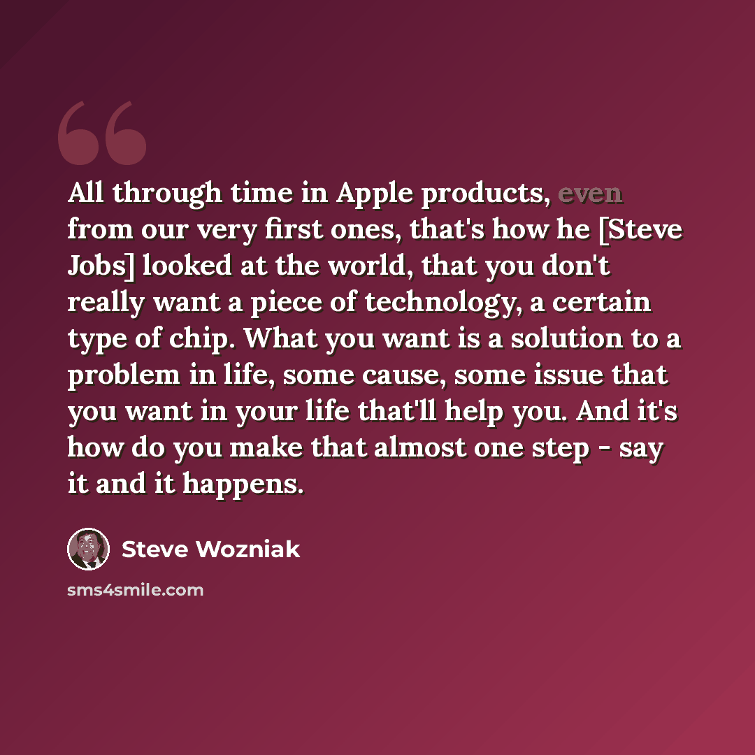 “All through time in Apple products, even from our very first ones, that's how he [Steve Jobs] looked at the world, that you don't really want a piece of technology, a certain type of chip. What you want is a solution to a problem in life, some cause, some issue that you want in your life that'll…” quote by Steve Wozniak