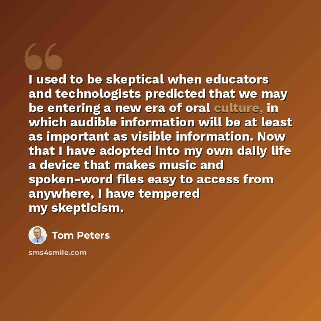 “I used to be skeptical when educators and technologists predicted that we may be entering a new era of oral culture, in which audible information will be at least as important as visible information. Now that I have adopted into my own daily life a device that makes music and spoken-word files…” quote by Tom Peters