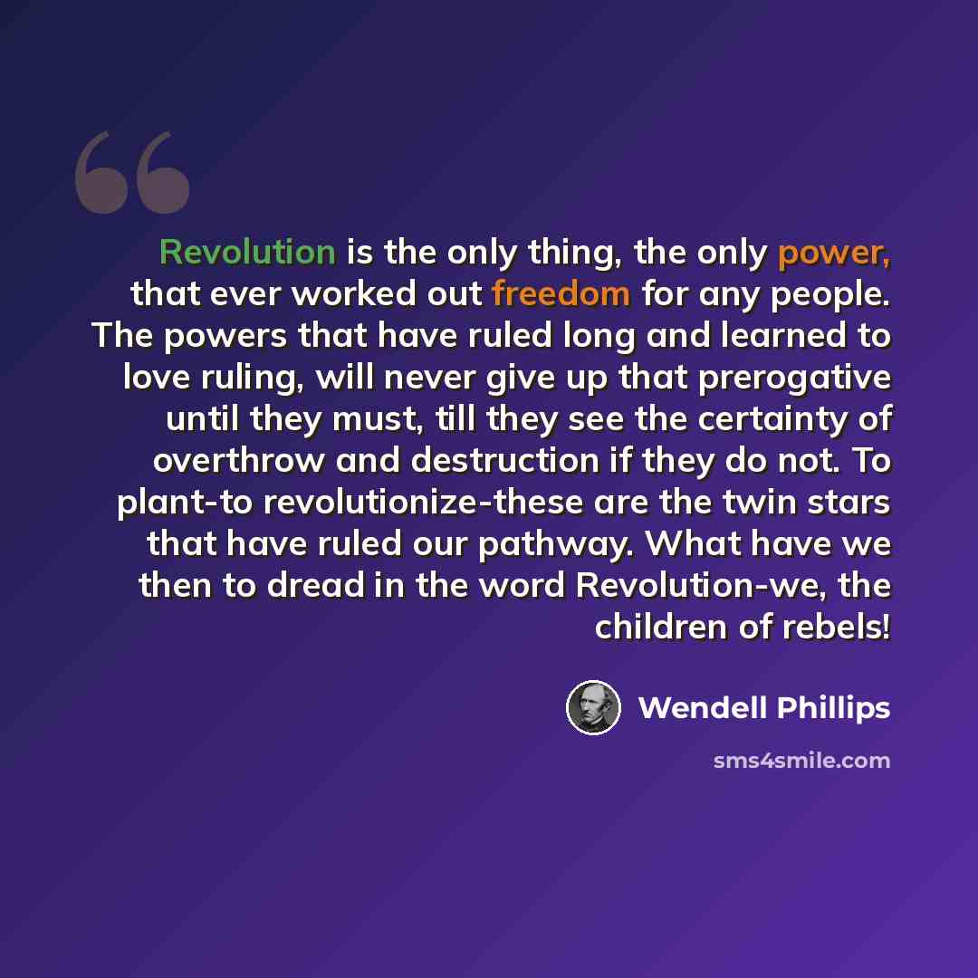“Revolution is the only thing, the only power, that ever worked out freedom for any people. The powers that have ruled long and learned to love ruling, will never give up that prerogative until they must, till they see the certainty of overthrow and destruction if they do not. To plant-to…” quote by Wendell Phillips