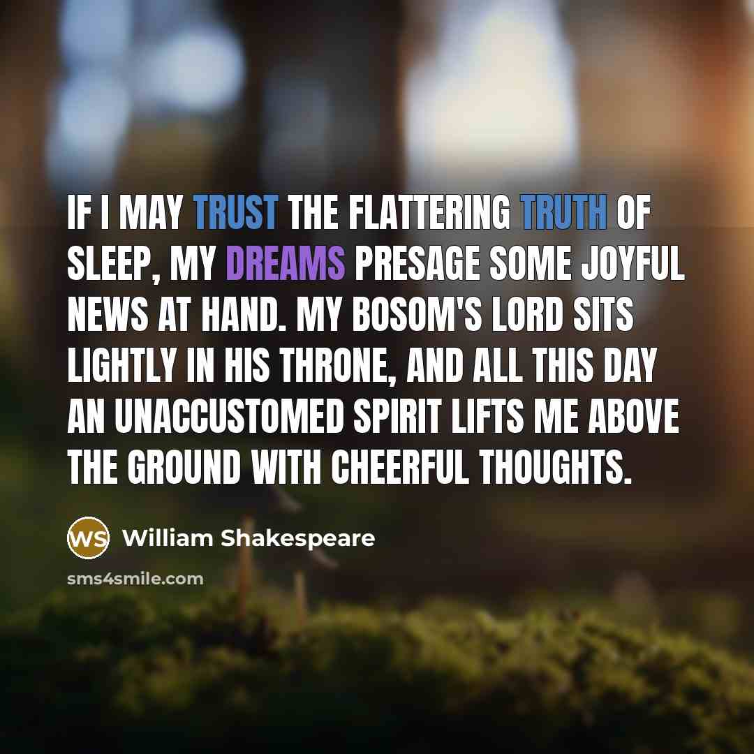 “If I may trust the flattering truth of sleep, My dreams presage some joyful news at hand. My bosom's lord sits lightly in his throne, And all this day an unaccustomed spirit Lifts me above the ground with cheerful thoughts.” quote by William Shakespeare