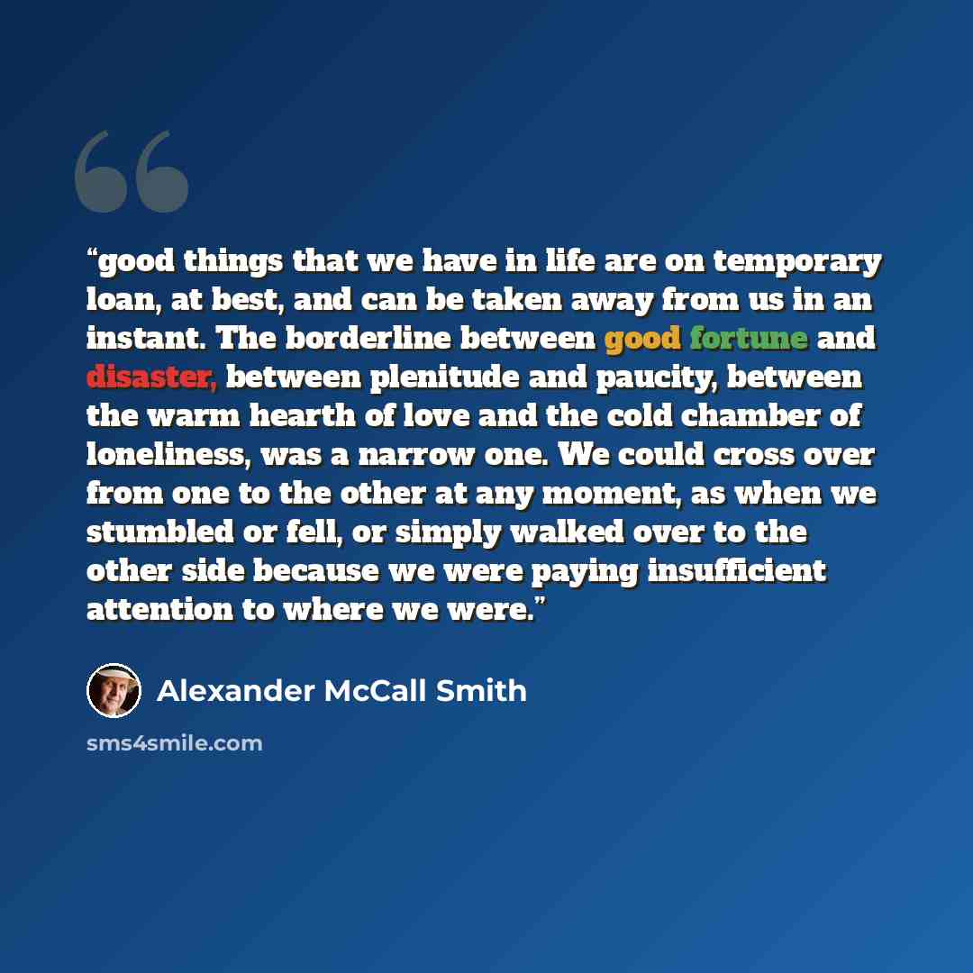 “good things that we have in life are on temporary loan, at best, and can be taken away from us in an instant. The borderline between good fortune and disaster, between plenitude and paucity, between the warm hearth of love and the cold chamber of loneliness, was a narrow one. We could cross over…” quote by Alexander McCall Smith