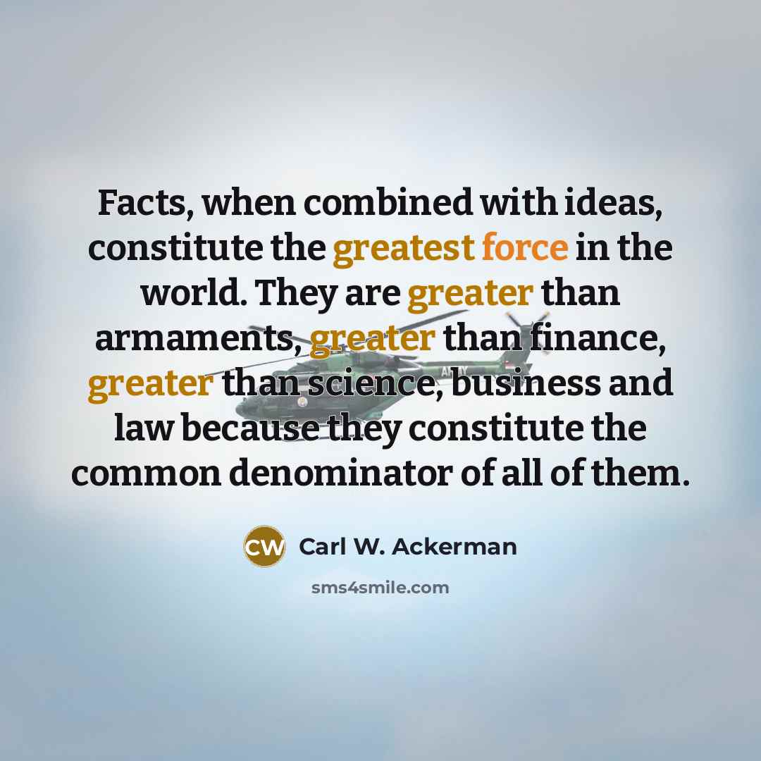 “Facts, when combined with ideas, constitute the greatest force in the world. They are greater than armaments, greater than finance, greater than science, business and law because they constitute the common denominator of all of them.” quote by Carl W. Ackerman