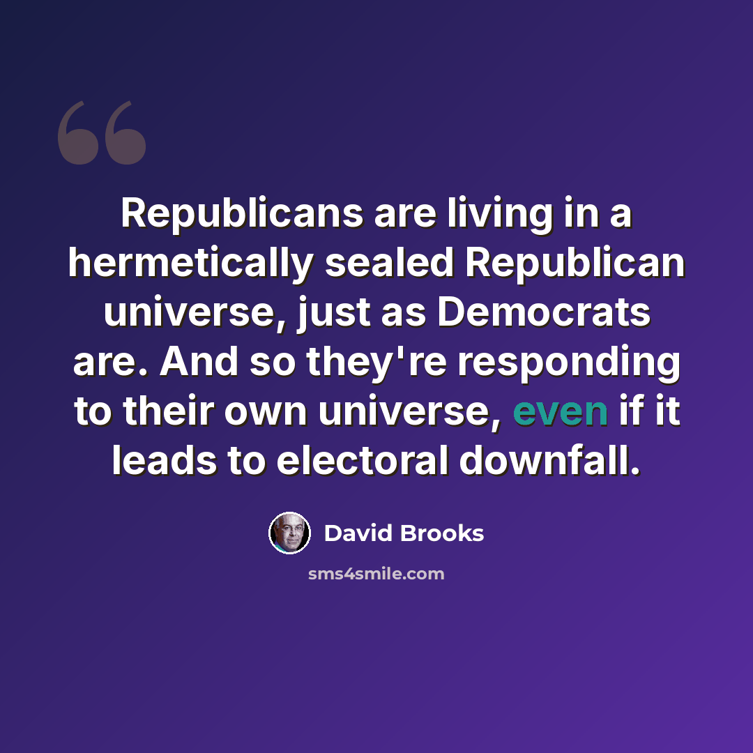 “Republicans are living in a hermetically sealed Republican universe, just as Democrats are. And so they're responding to their own universe, even if it leads to electoral downfall.” quote by David Brooks