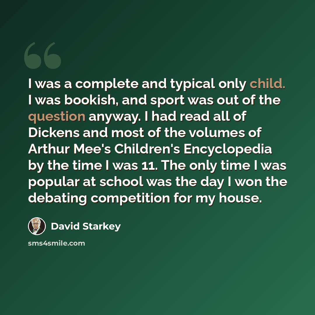 “I was a complete and typical only child. I was bookish, and sport was out of the question anyway. I had read all of Dickens and most of the volumes of Arthur Mee's Children's Encyclopedia by the time I was 11. The only time I was popular at school was the day I won the debating competition for my…” quote by David Starkey