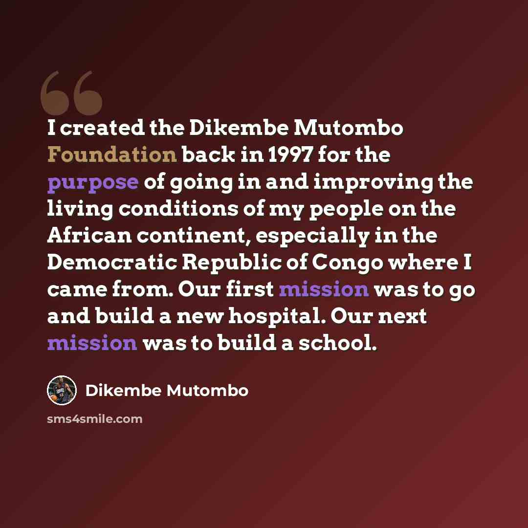 “I created the Dikembe Mutombo Foundation back in 1997 for the purpose of going in and improving the living conditions of my people on the African continent, especially in the Democratic Republic of Congo where I came from. Our first mission was to go and build a new hospital. Our next mission was…” quote by Dikembe Mutombo