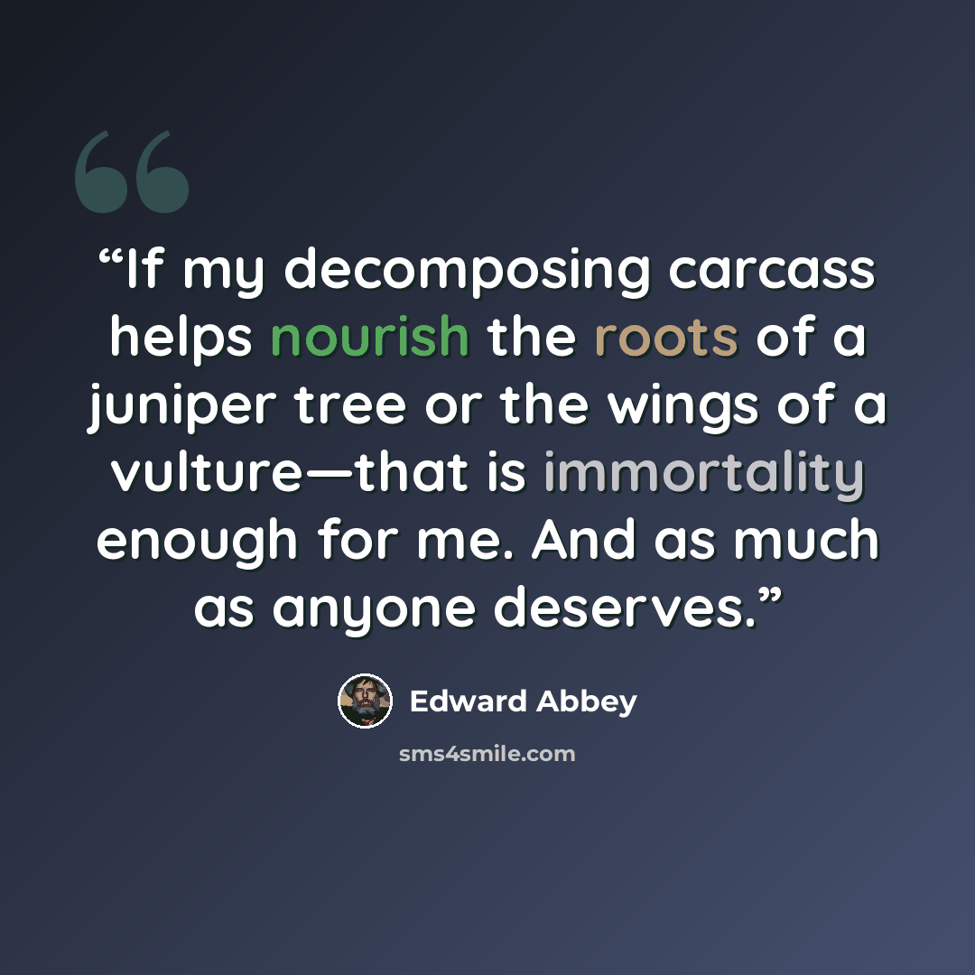 “If my decomposing carcass helps nourish the roots of a juniper tree or the wings of a vulture—that is immortality enough for me. And as much as anyone deserves.” quote by Edward Abbey