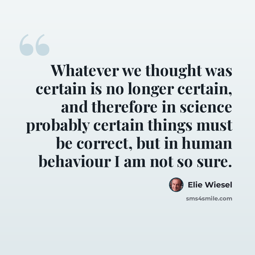 “Whatever we thought was certain is no longer certain, and therefore in science probably certain things must be correct, but in human behaviour I am not so sure.” quote by Elie Wiesel