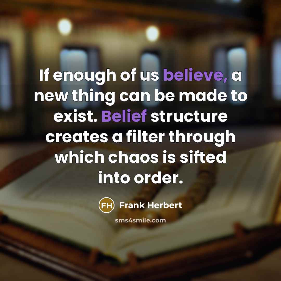 “If enough of us believe, a new thing can be made to exist. Belief structure creates a filter through which chaos is sifted into order.” quote by Frank Herbert