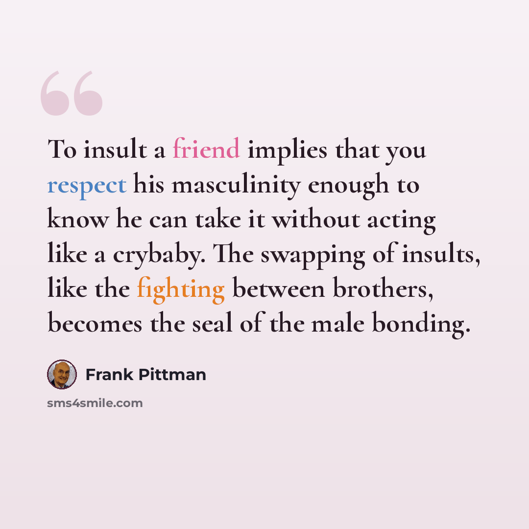 “To insult a friend implies that you respect his masculinity enough to know he can take it without acting like a crybaby. The swapping of insults, like the fighting between brothers, becomes the seal of the male bonding.” quote by Frank Pittman