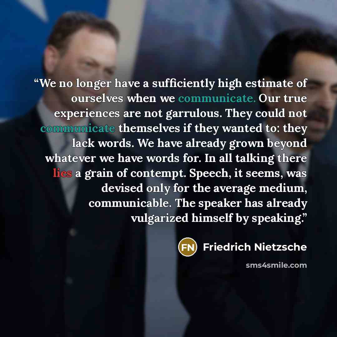 “We no longer have a sufficiently high estimate of ourselves when we communicate. Our true experiences are not garrulous. They could not communicate themselves if they wanted to: they lack words. We have already grown beyond whatever we have words for. In all talking there lies a grain of contempt…” quote by Friedrich Nietzsche