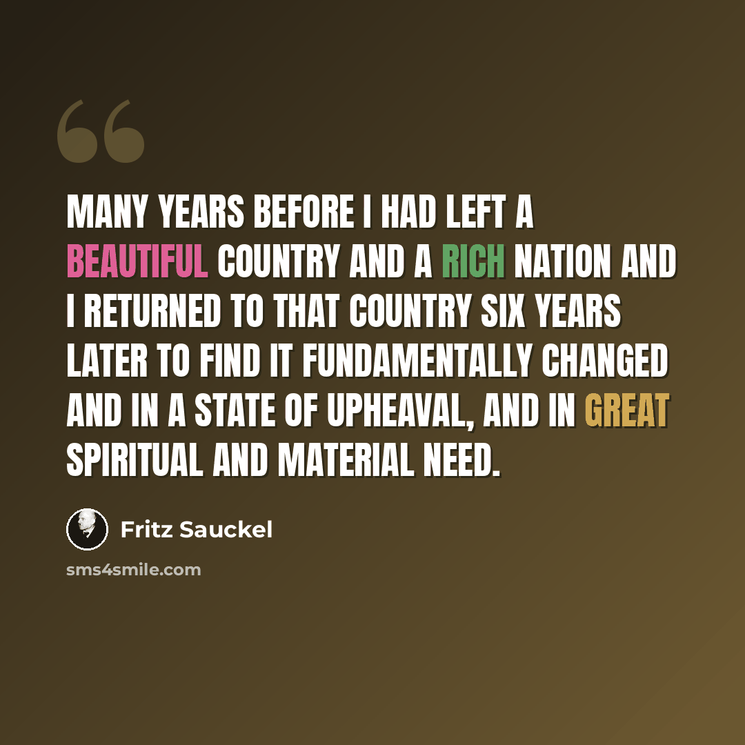 “Many years before I had left a beautiful country and a rich nation and I returned to that country six years later to find it fundamentally changed and in a state of upheaval, and in great spiritual and material need.” quote by Fritz Sauckel