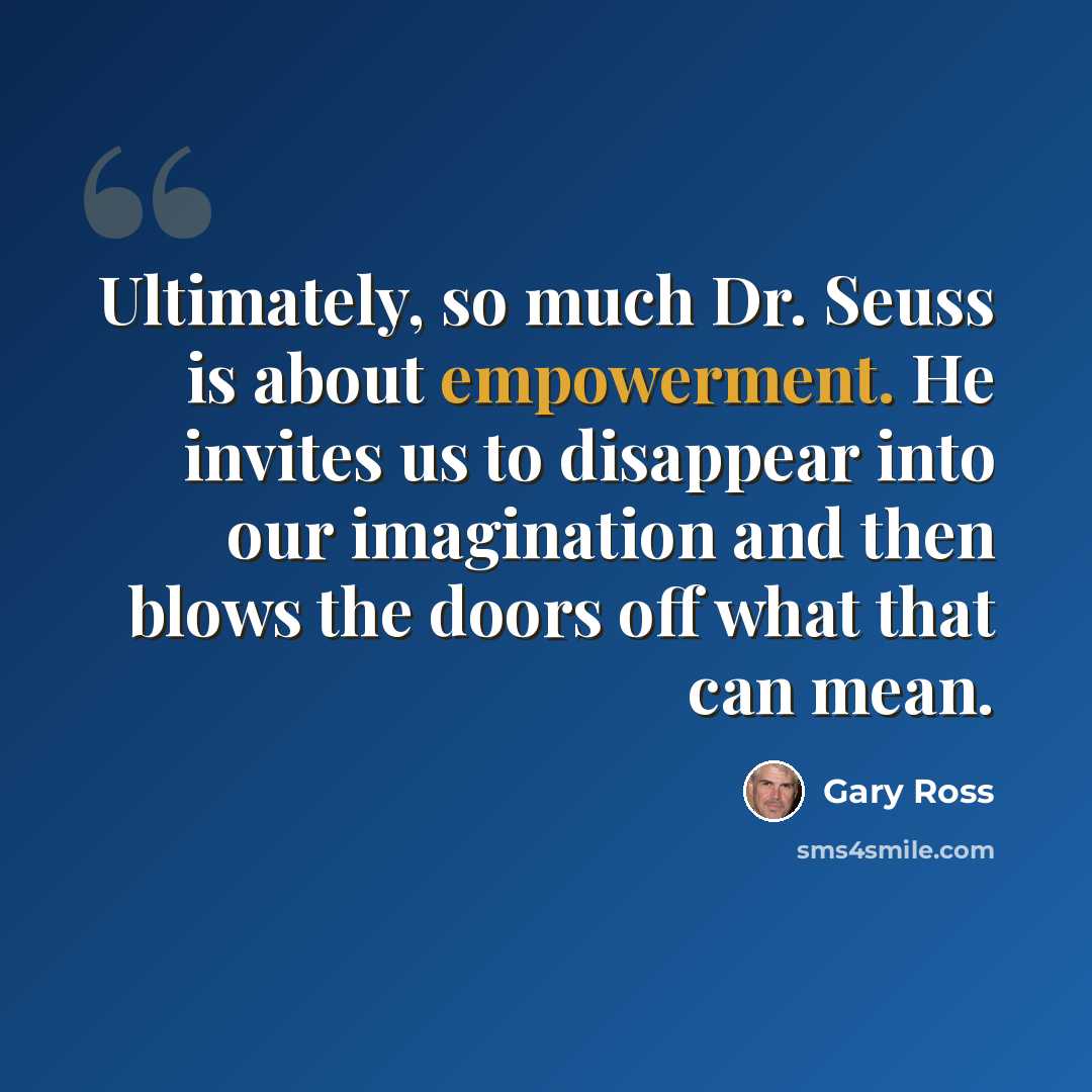 “Ultimately, so much Dr. Seuss is about empowerment. He invites us to disappear into our imagination and then blows the doors off what that can mean.” quote by Gary Ross
