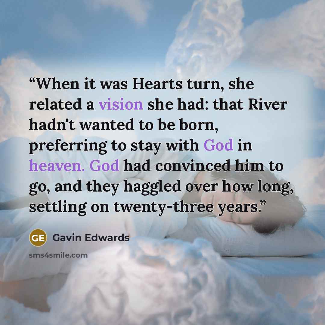 “When it was Hearts turn, she related a vision she had: that River hadn't wanted to be born, preferring to stay with God in heaven. God had convinced him to go, and they haggled over how long, settling on twenty-three years.” quote by Gavin Edwards