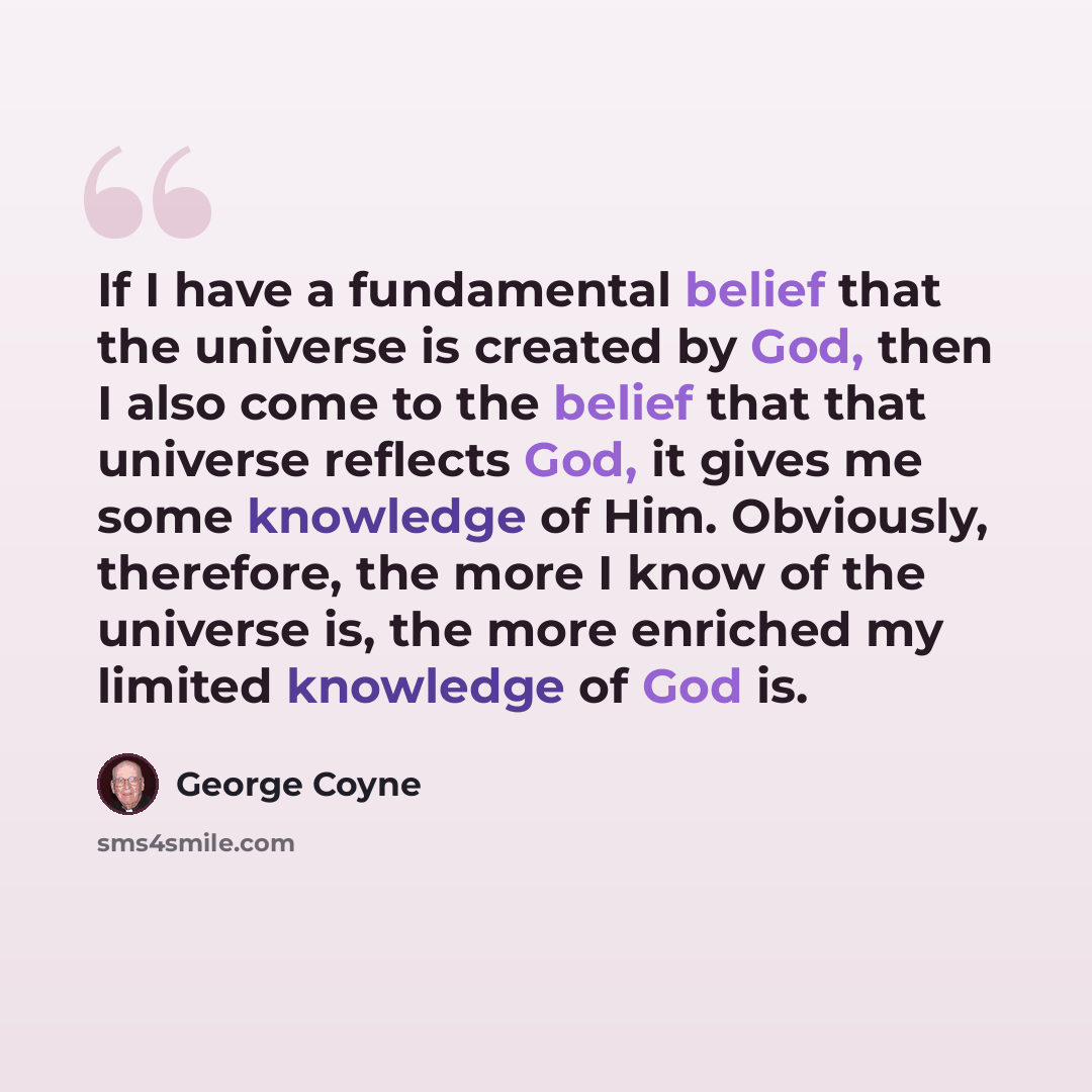 “If I have a fundamental belief that the universe is created by God, then I also come to the belief that that universe reflects God, it gives me some knowledge of Him. Obviously, therefore, the more I know of the universe is, the more enriched my limited knowledge of God is.” quote by George Coyne
