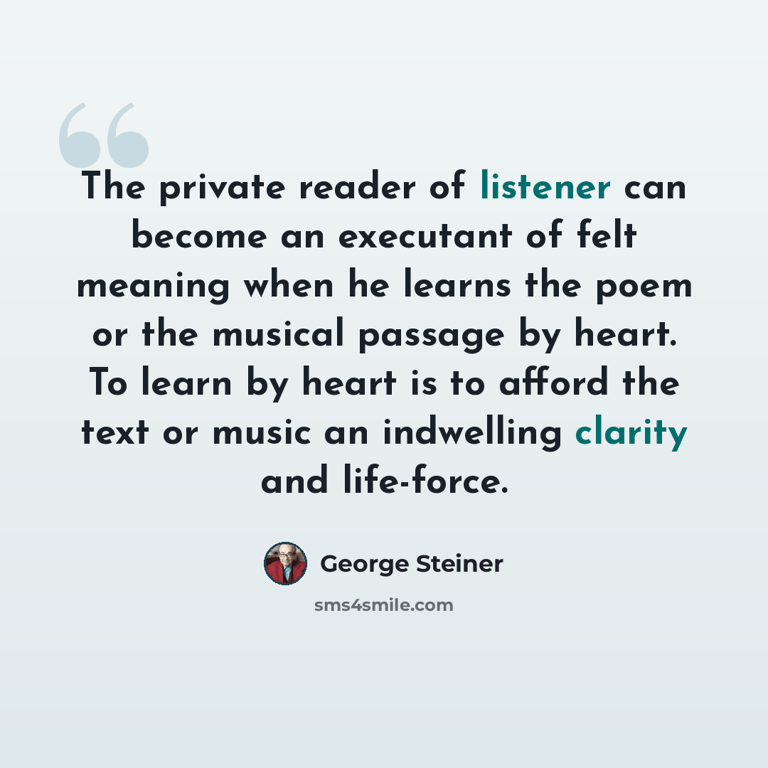 “The private reader of listener can become an executant of felt meaning when he learns the poem or the musical passage by heart. To learn by heart is to afford the text or music an indwelling clarity and life-force.” quote by George Steiner