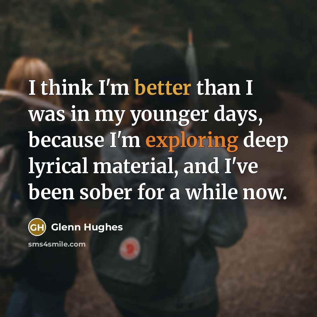 “I think I'm better than I was in my younger days, because I'm exploring deep lyrical material, and I've been sober for a while now.” quote by Glenn Hughes