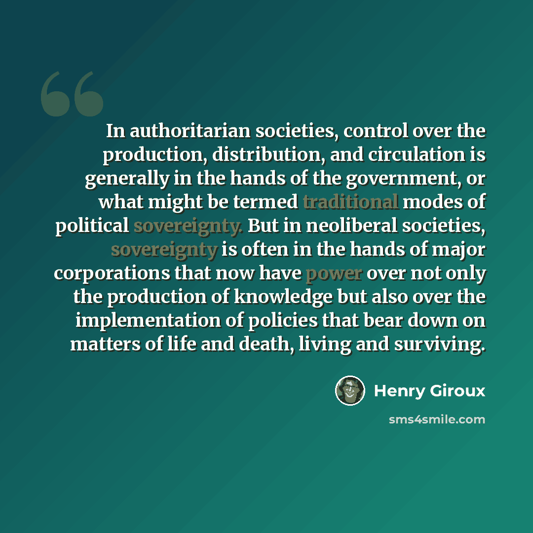 “In authoritarian societies, control over the production, distribution, and circulation is generally in the hands of the government, or what might be termed traditional modes of political sovereignty. But in neoliberal societies, sovereignty is often in the hands of major corporations that now have…” quote by Henry Giroux