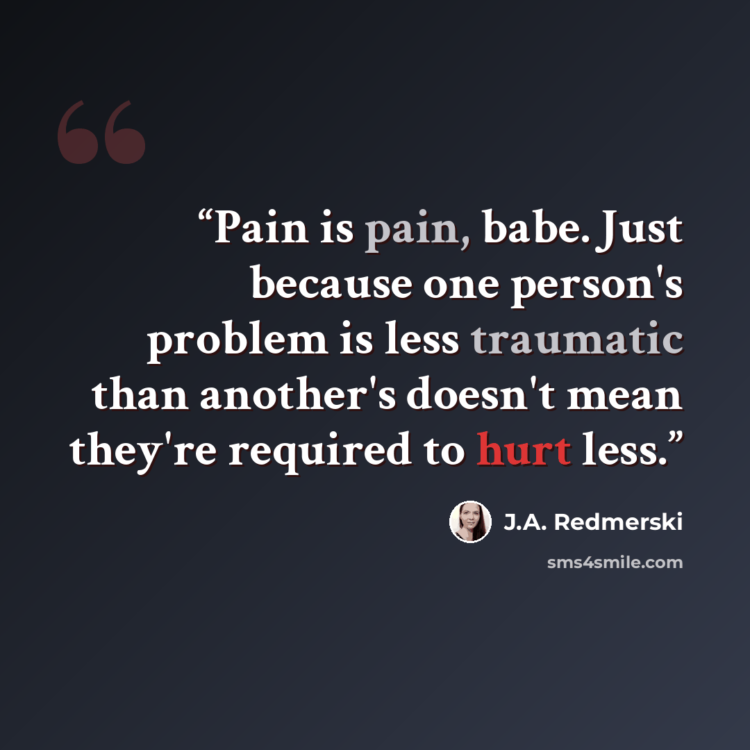 “Pain is pain, babe. Just because one person's problem is less traumatic than another's doesn't mean they're required to hurt less.” quote by J.A. Redmerski
