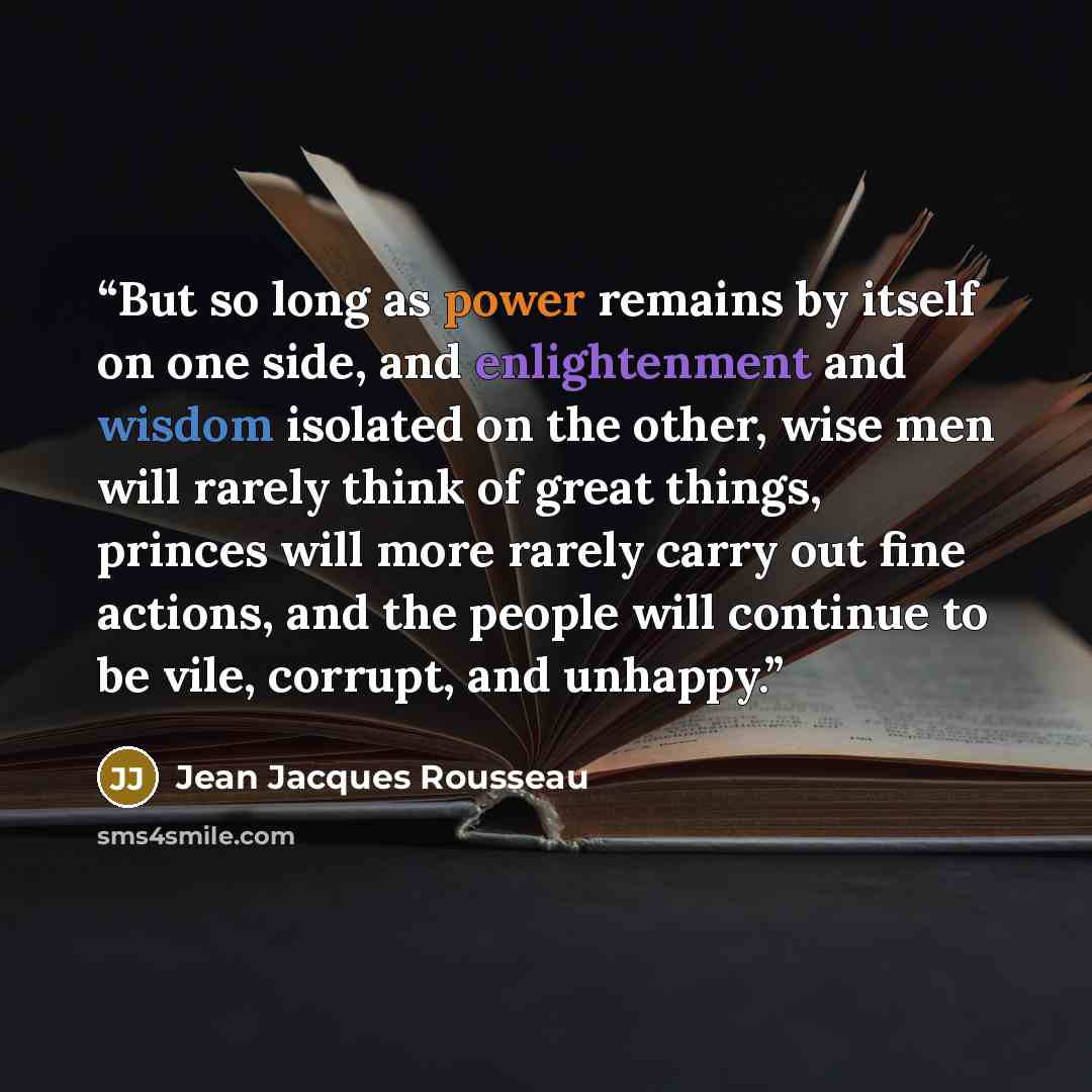 “But so long as power remains by itself on one side, and enlightenment and wisdom isolated on the other, wise men will rarely think of great things, princes will more rarely carry out fine actions, and the people will continue to be vile, corrupt, and unhappy.” quote by Jean Jacques Rousseau