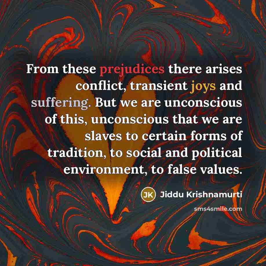 “From these prejudices there arises conflict, transient joys and suffering. But we are unconscious of this, unconscious that we are slaves to certain forms of tradition, to social and political environment, to false values.” quote by Jiddu Krishnamurti