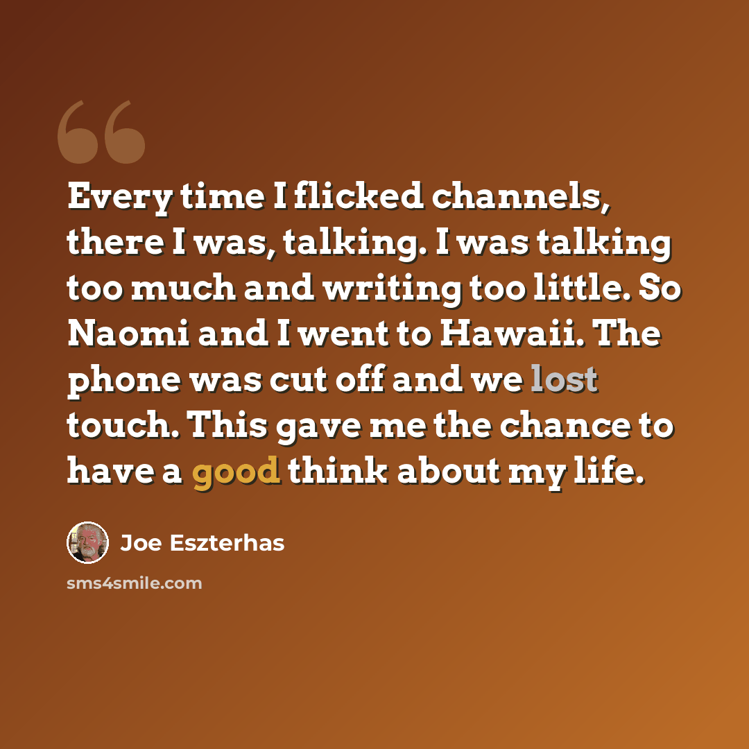 “Every time I flicked channels, there I was, talking. I was talking too much and writing too little. So Naomi and I went to Hawaii. The phone was cut off and we lost touch. This gave me the chance to have a good think about my life.” quote by Joe Eszterhas