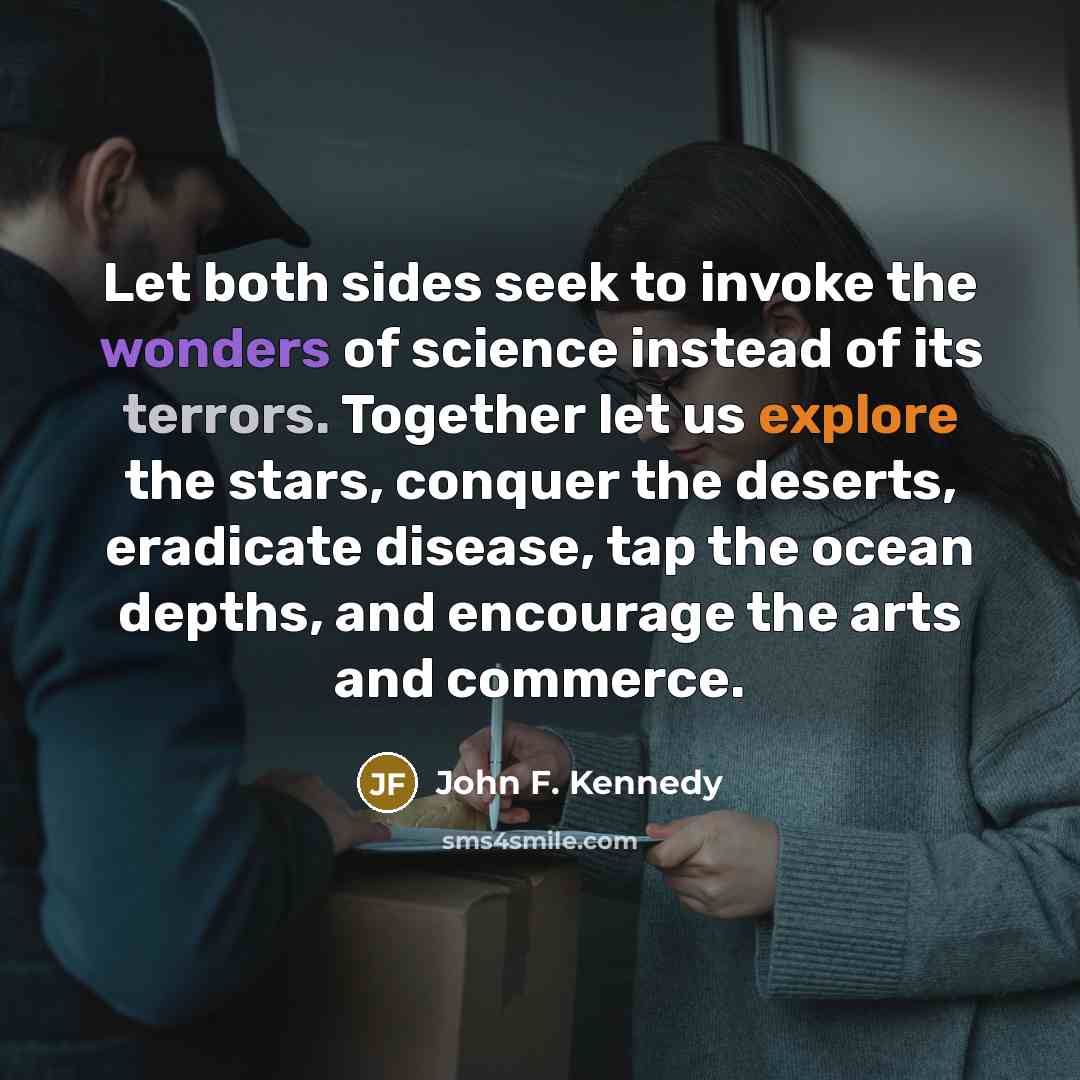 “Let both sides seek to invoke the wonders of science instead of its terrors. Together let us explore the stars, conquer the deserts, eradicate disease, tap the ocean depths, and encourage the arts and commerce.” quote by John F. Kennedy