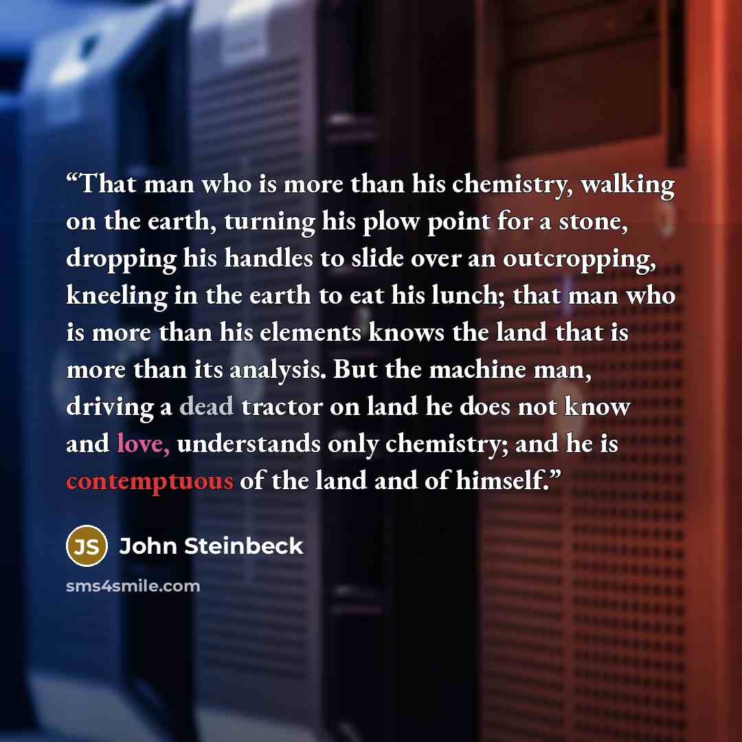 “That man who is more than his chemistry, walking on the earth, turning his plow point for a stone, dropping his handles to slide over an outcropping, kneeling in the earth to eat his lunch; that man who is more than his elements knows the land that is more than its analysis. But the machine man…” quote by John Steinbeck