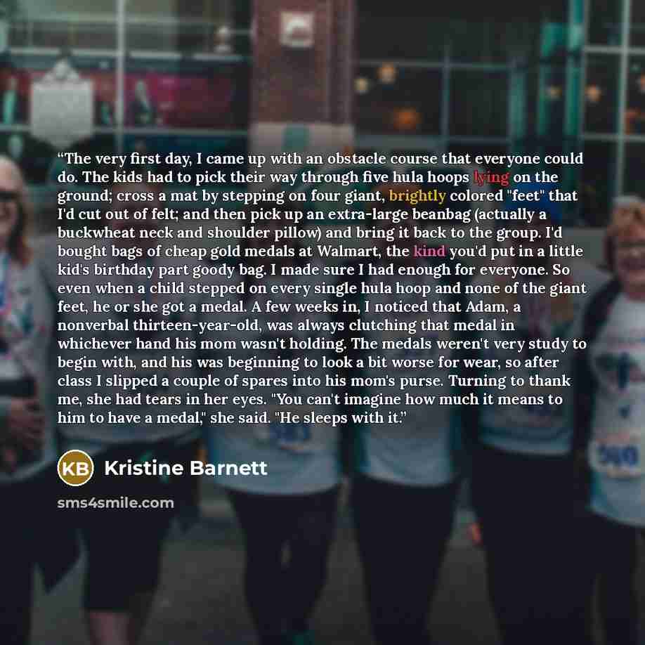 “The very first day, I came up with an obstacle course that everyone could do. The kids had to pick their way through five hula hoops lying on the ground; cross a mat by stepping on four giant, brightly colored "feet" that I'd cut out of felt; and then pick up an extra-large beanbag (actually a…” quote by Kristine Barnett