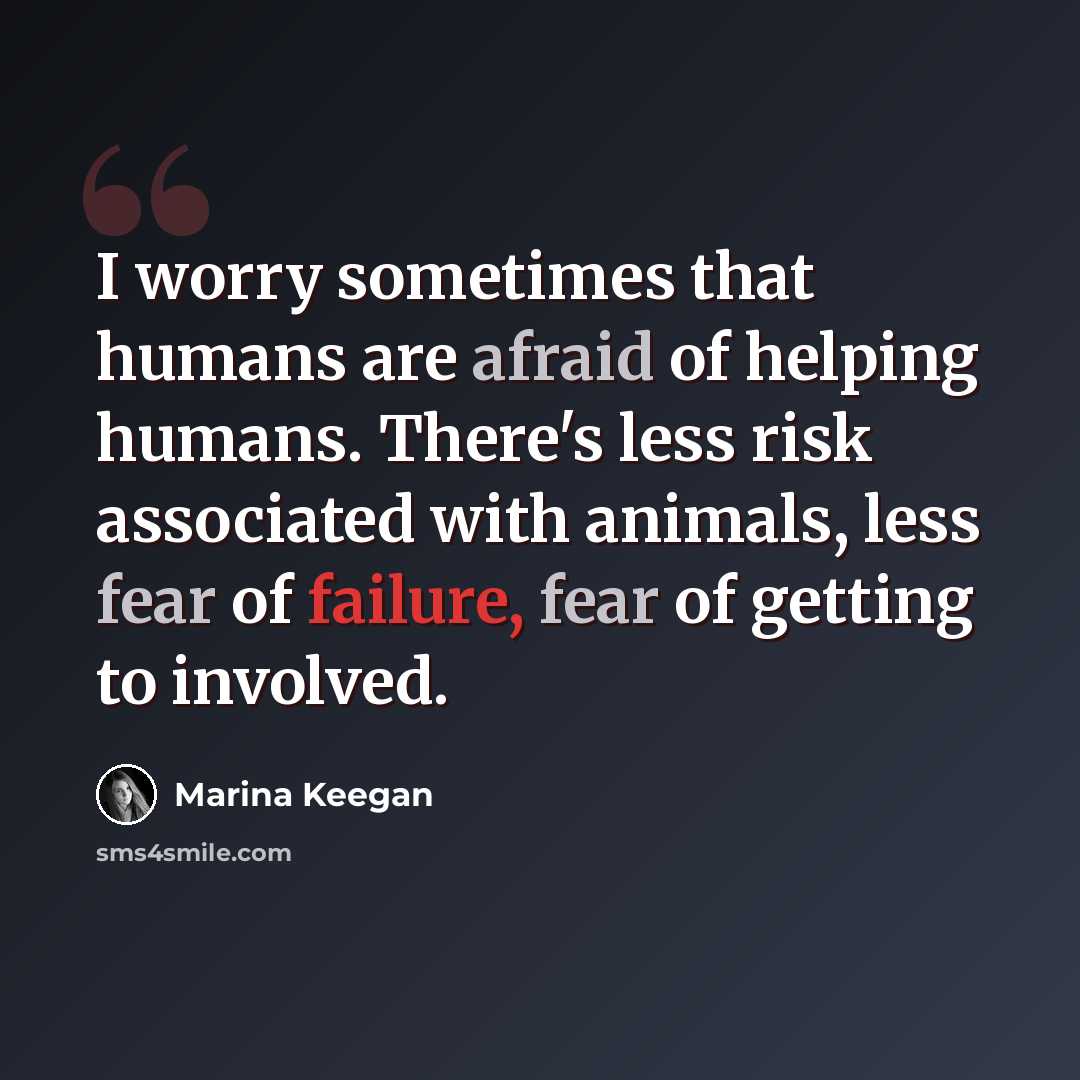 “I worry sometimes that humans are afraid of helping humans. There's less risk associated with animals, less fear of failure, fear of getting to involved.” quote by Marina Keegan