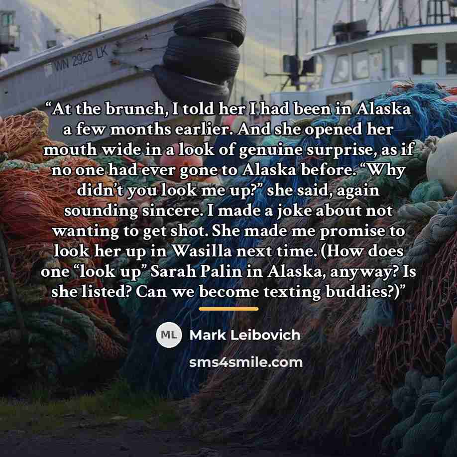 “At the brunch, I told her I had been in Alaska a few months earlier. And she opened her mouth wide in a look of genuine surprise, as if no one had ever gone to Alaska before. “Why didn’t you look me up?” she said, again sounding sincere. I made a joke about not wanting to get shot. She made me…” quote by Mark Leibovich