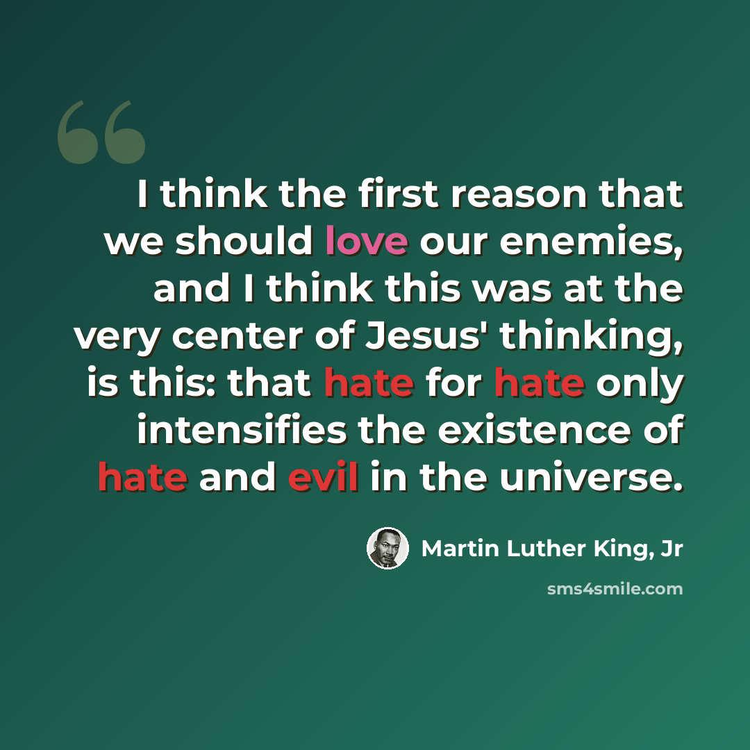“I think the first reason that we should love our enemies, and I think this was at the very center of Jesus' thinking, is this: that hate for hate only intensifies the existence of hate and evil in the universe.” quote by Martin Luther King, Jr
