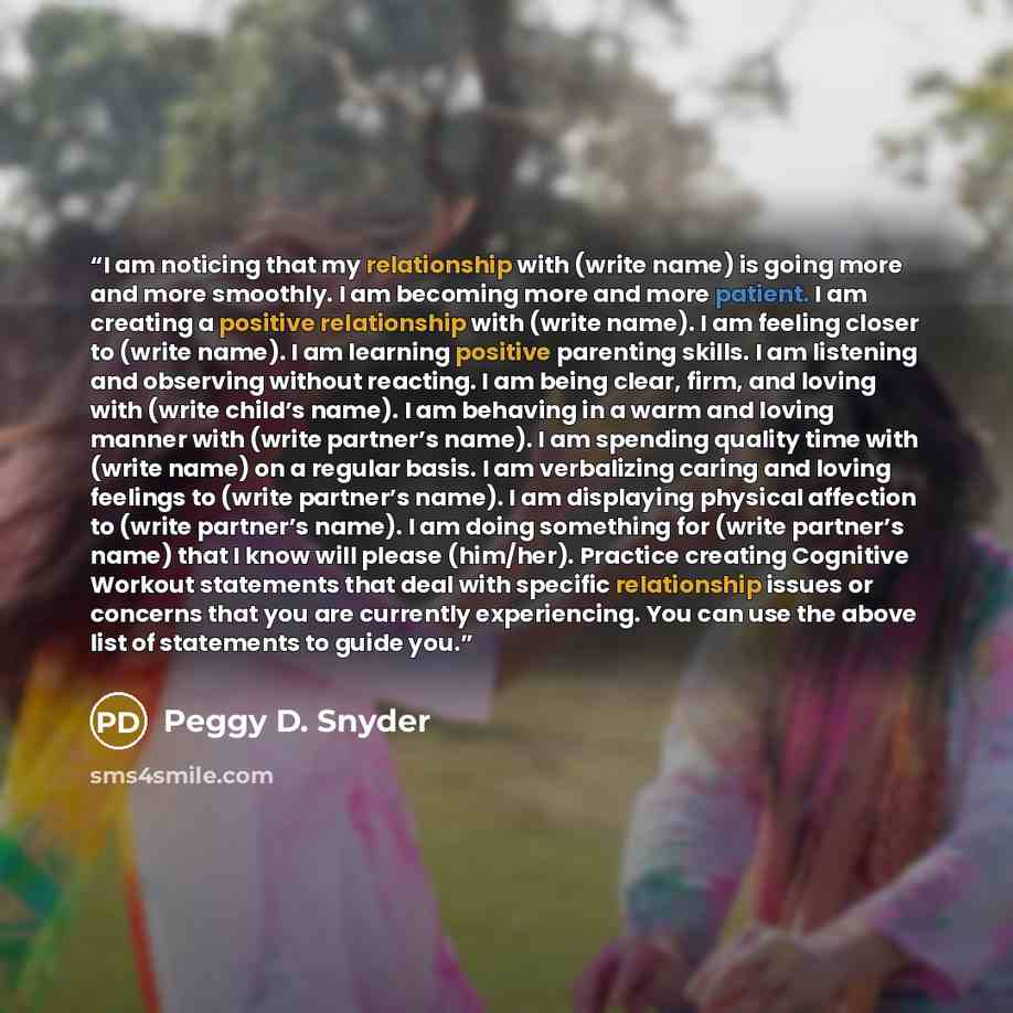 “I am noticing that my relationship with (write name) is going more and more smoothly. I am becoming more and more patient. I am creating a positive relationship with (write name). I am feeling closer to (write name). I am learning positive parenting skills. I am listening and observing without…” quote by Peggy D. Snyder
