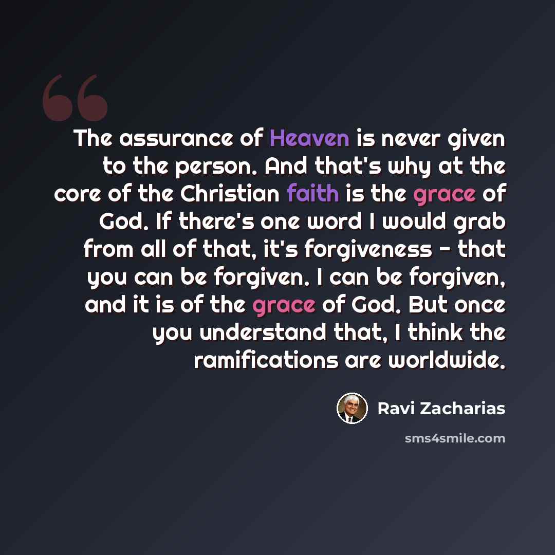 “The assurance of Heaven is never given to the person. And that's why at the core of the Christian faith is the grace of God. If there's one word I would grab from all of that, it's forgiveness - that you can be forgiven. I can be forgiven, and it is of the grace of God. But once you understand…” quote by Ravi Zacharias