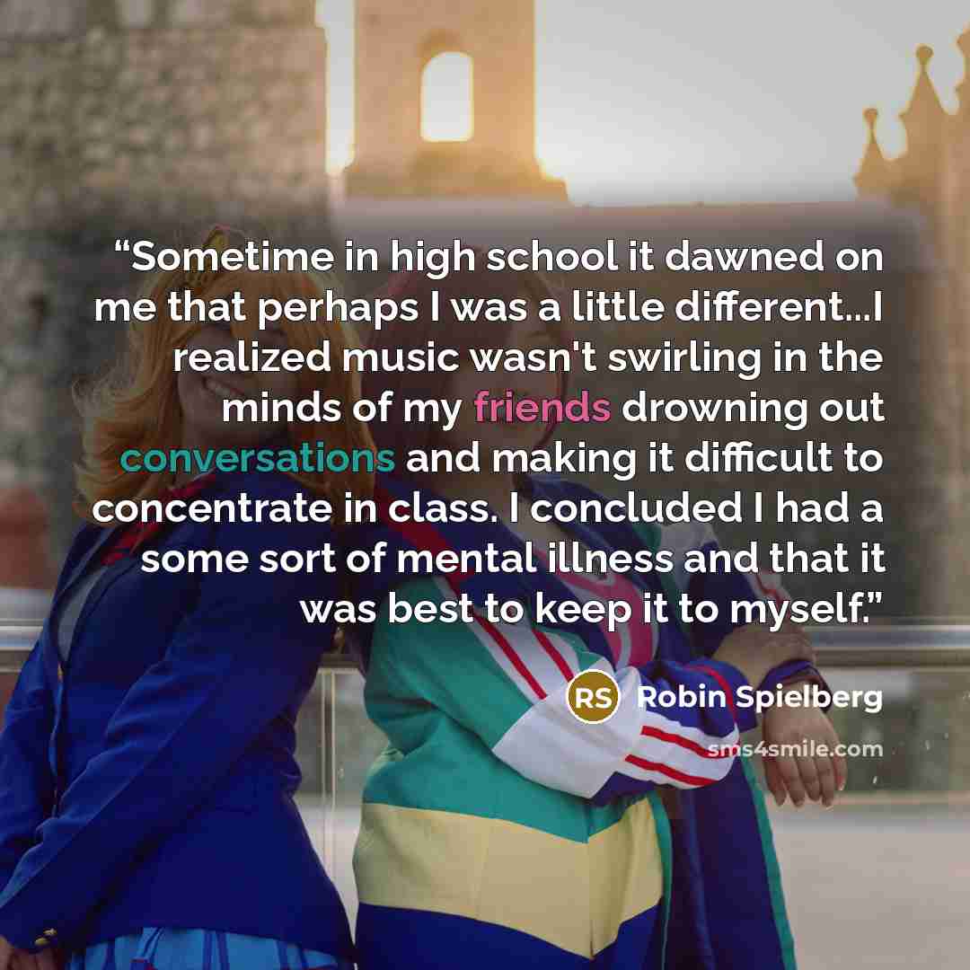 “Sometime in high school it dawned on me that perhaps I was a little different...I realized music wasn't swirling in the minds of my friends drowning out conversations and making it difficult to concentrate in class. I concluded I had a some sort of mental illness and that it was best to keep it to…” quote by Robin Spielberg