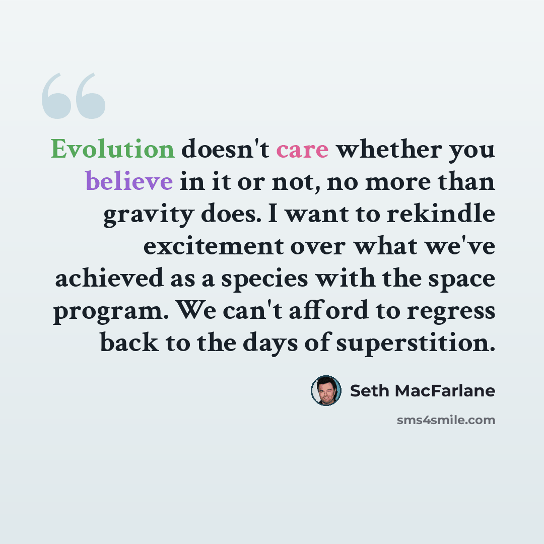 “Evolution doesn't care whether you believe in it or not, no more than gravity does. I want to rekindle excitement over what we've achieved as a species with the space program. We can't afford to regress back to the days of superstition.” quote by Seth MacFarlane