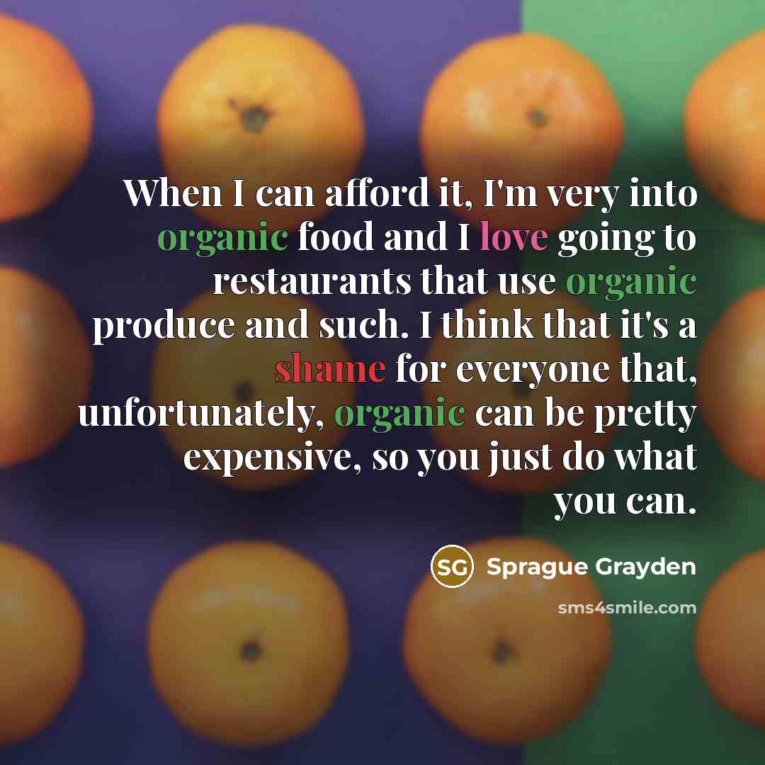“When I can afford it, I'm very into organic food and I love going to restaurants that use organic produce and such. I think that it's a shame for everyone that, unfortunately, organic can be pretty expensive, so you just do what you can.” quote by Sprague Grayden