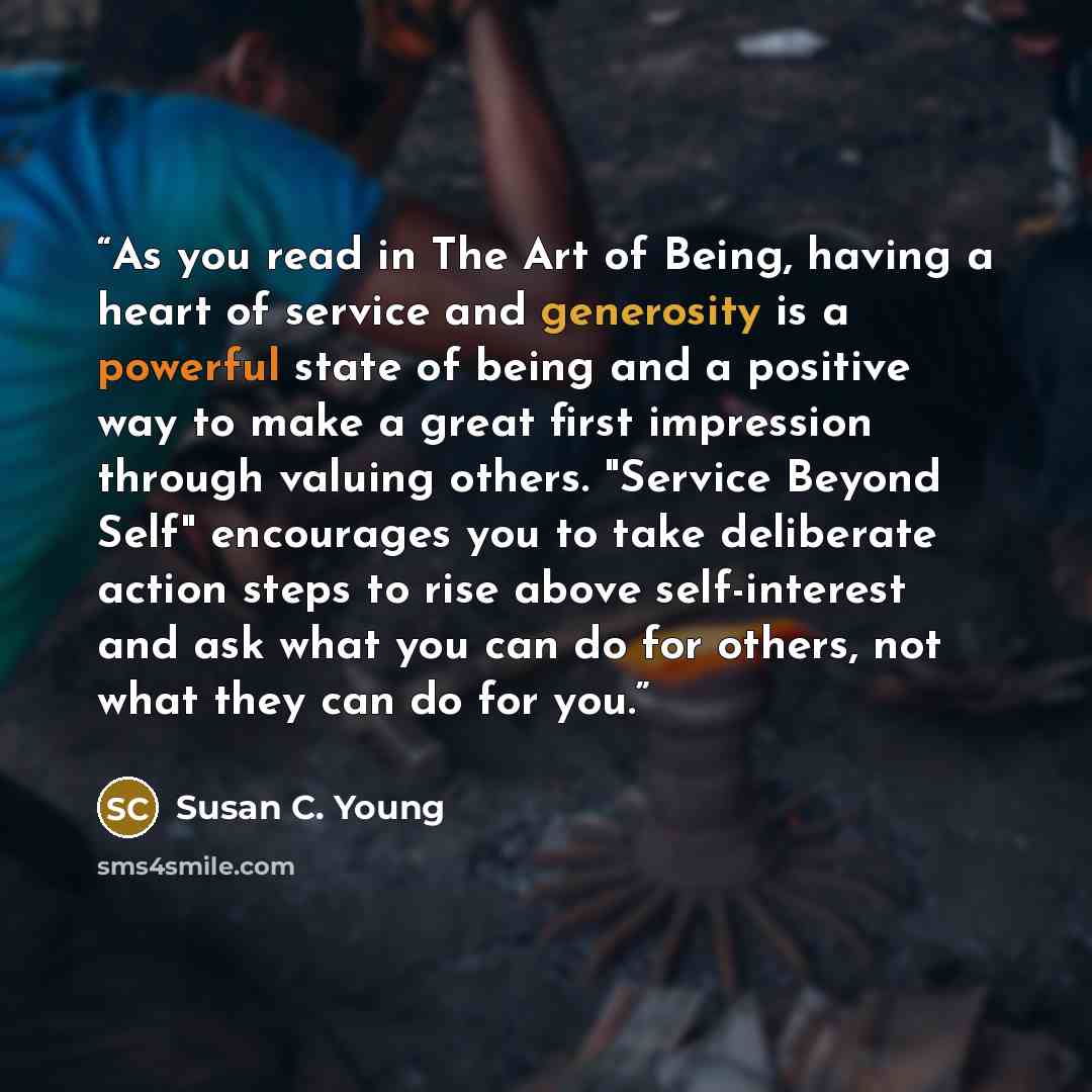 “As you read in The Art of Being, having a heart of service and generosity is a powerful state of being and a positive way to make a great first impression through valuing others. "Service Beyond Self" encourages you to take deliberate action steps to rise above self-interest and ask what you can…” quote by Susan C. Young