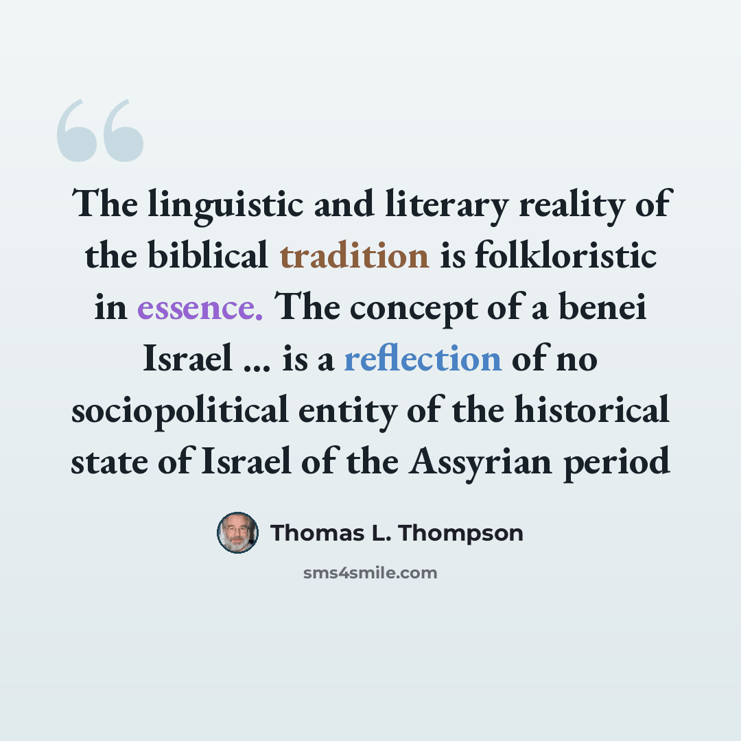 “The linguistic and literary reality of the biblical tradition is folkloristic in essence. The concept of a benei Israel ... is a reflection of no sociopolitical entity of the historical state of Israel of the Assyrian period” quote by Thomas L. Thompson
