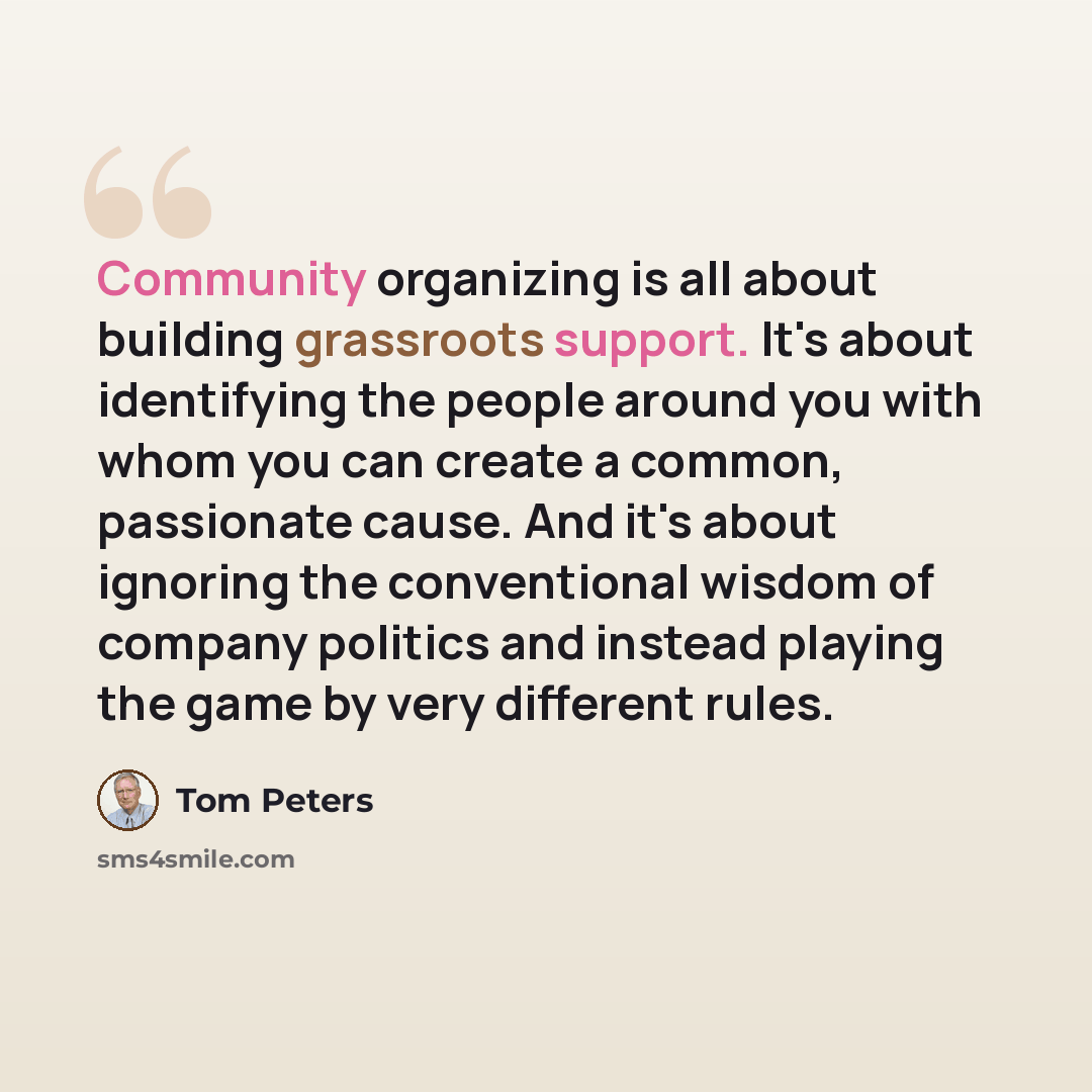 “Community organizing is all about building grassroots support. It's about identifying the people around you with whom you can create a common, passionate cause. And it's about ignoring the conventional wisdom of company politics and instead playing the game by very different rules.” quote by Tom Peters