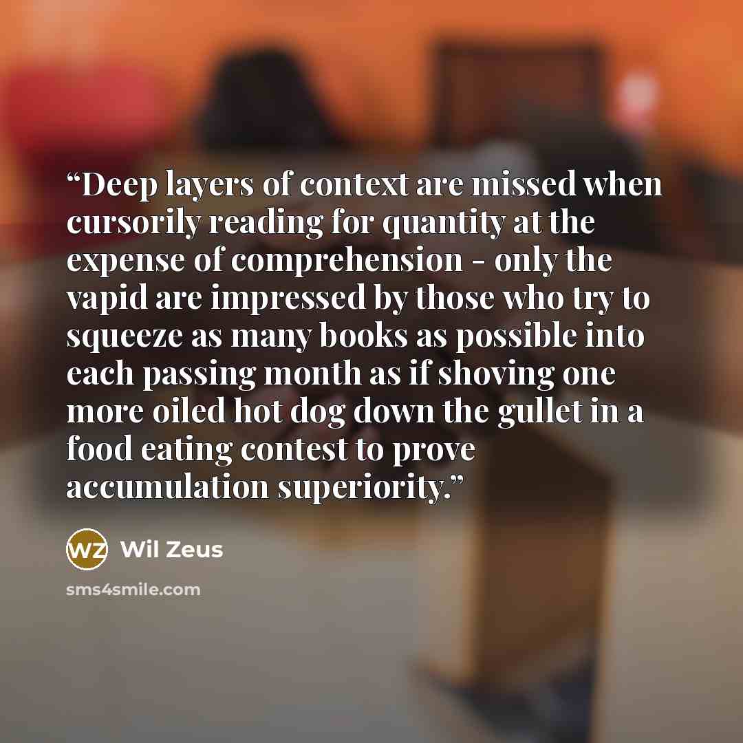 “Deep layers of context are missed when cursorily reading for quantity at the expense of comprehension - only the vapid are impressed by those who try to squeeze as many books as possible into each passing month as if shoving one more oiled hot dog down the gullet in a food eating contest to prove…” quote by Wil Zeus