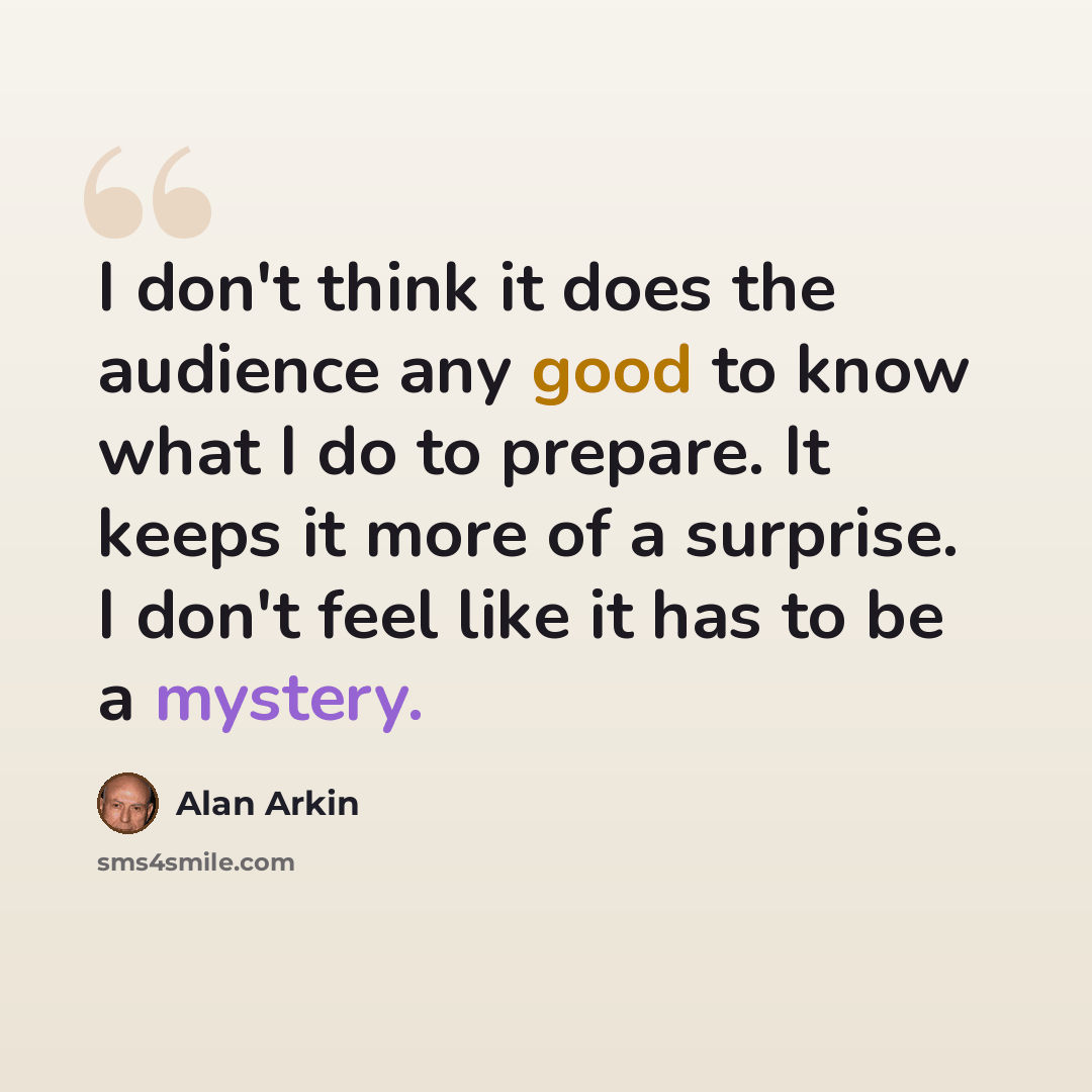 “I don't think it does the audience any good to know what I do to prepare. It keeps it more of a surprise. I don't feel like it has to be a mystery.” quote by Alan Arkin