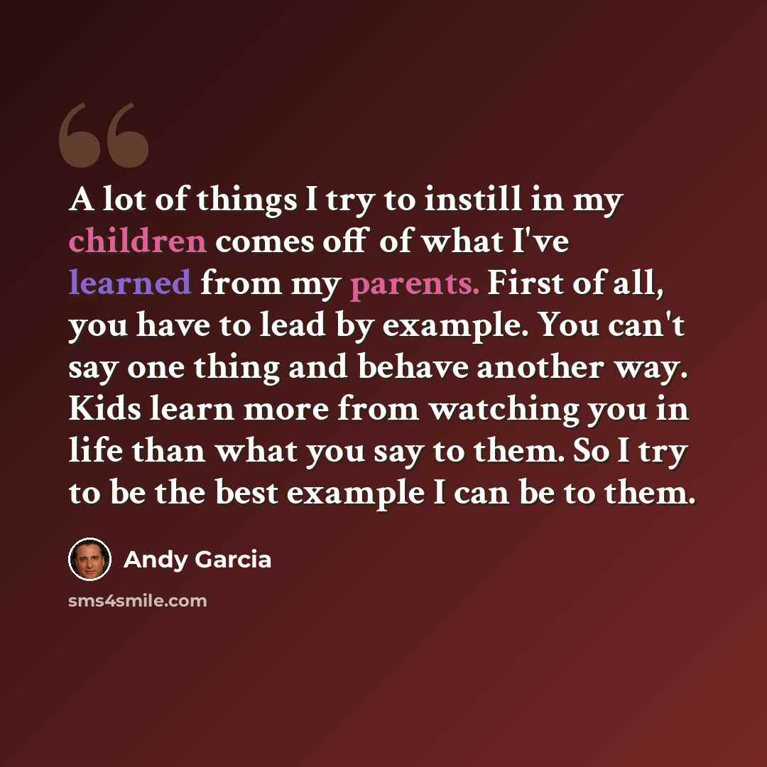 “A lot of things I try to instill in my children comes off of what I've learned from my parents. First of all, you have to lead by example. You can't say one thing and behave another way. Kids learn more from watching you in life than what you say to them. So I try to be the best example I can be…” quote by Andy Garcia