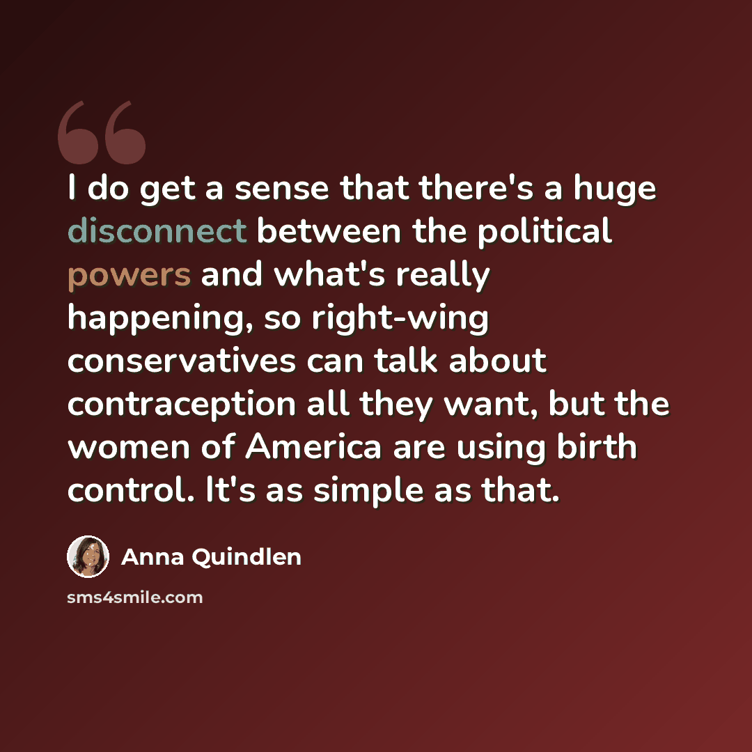 “I do get a sense that there's a huge disconnect between the political powers and what's really happening, so right-wing conservatives can talk about contraception all they want, but the women of America are using birth control. It's as simple as that.” quote by Anna Quindlen