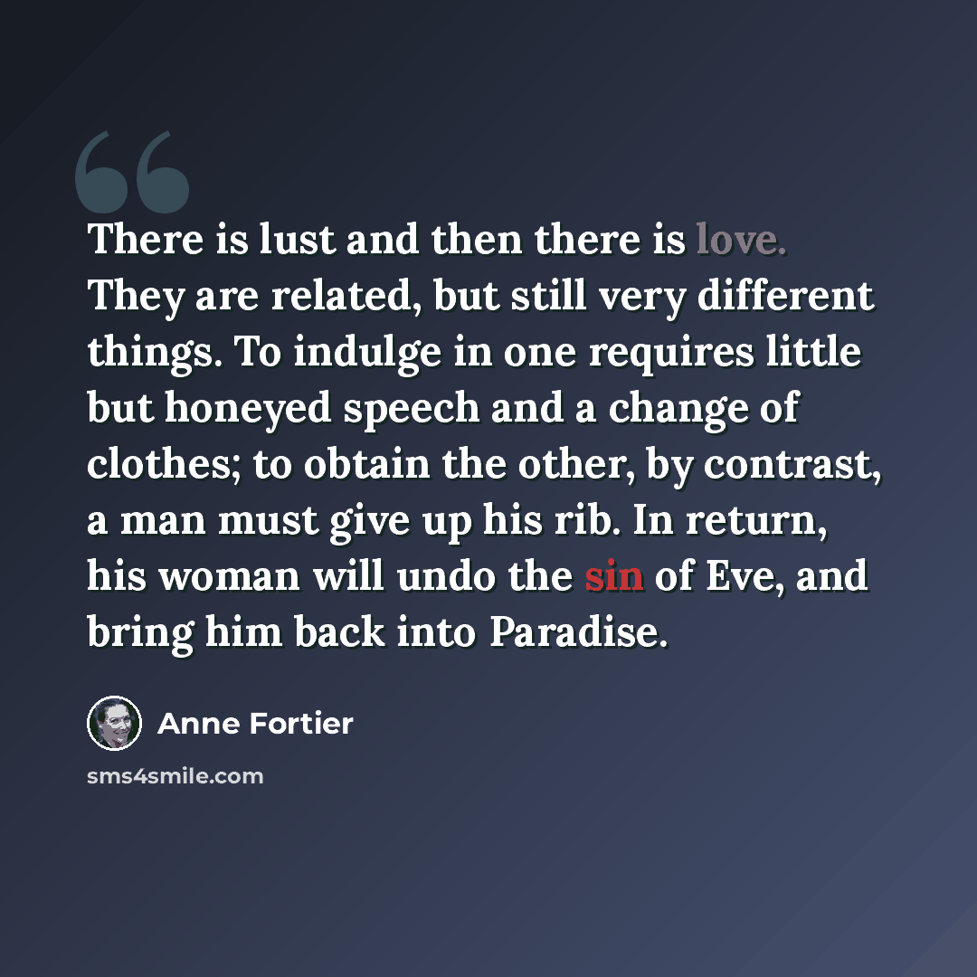 “There is lust and then there is love. They are related, but still very different things. To indulge in one requires little but honeyed speech and a change of clothes; to obtain the other, by contrast, a man must give up his rib. In return, his woman will undo the sin of Eve, and bring him back…” quote by Anne Fortier