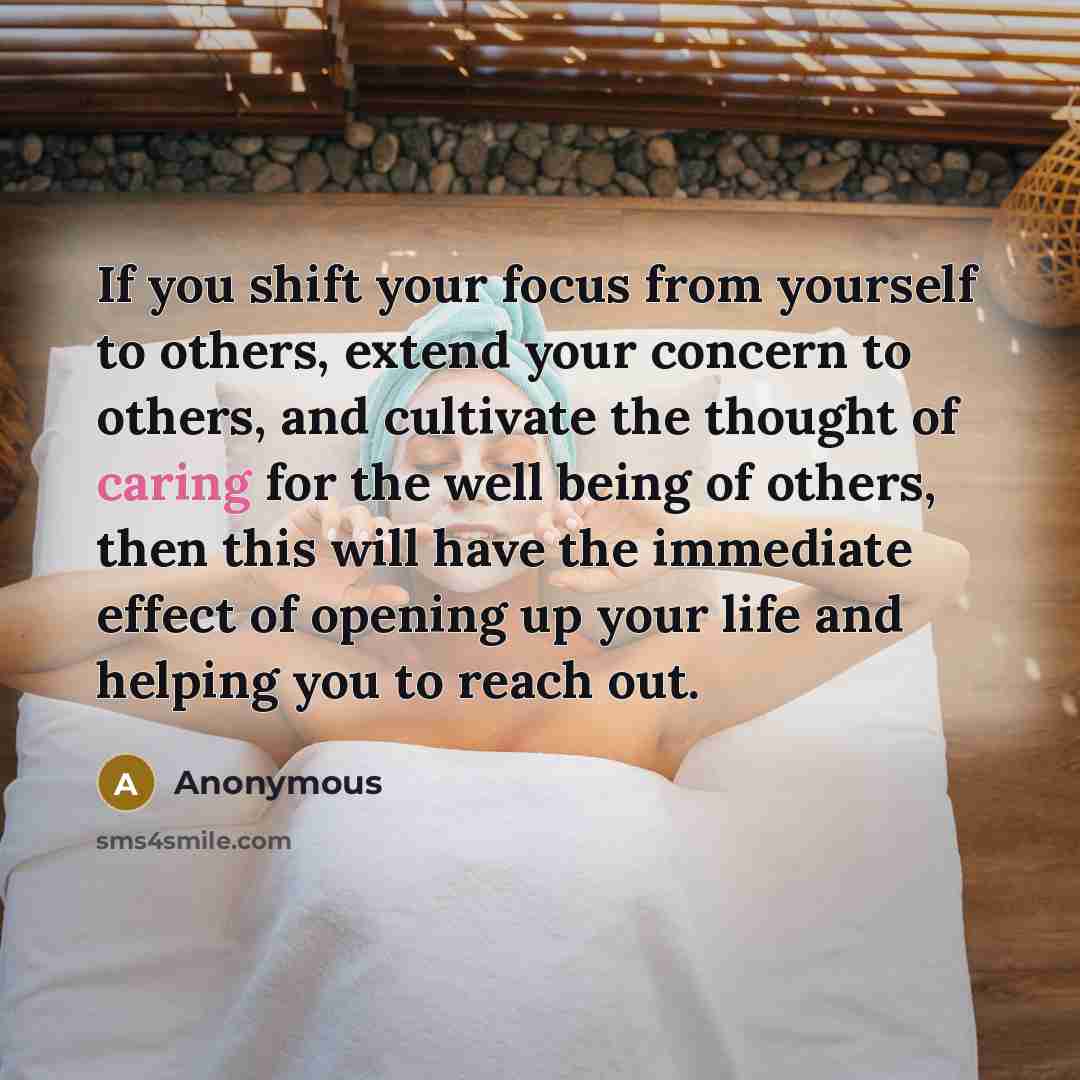 “If you shift your focus from yourself to others, extend your concern to others, and cultivate the thought of caring for the well being of others, then this will have the immediate effect of opening up your life and helping you to reach out.” quote by Anonymous