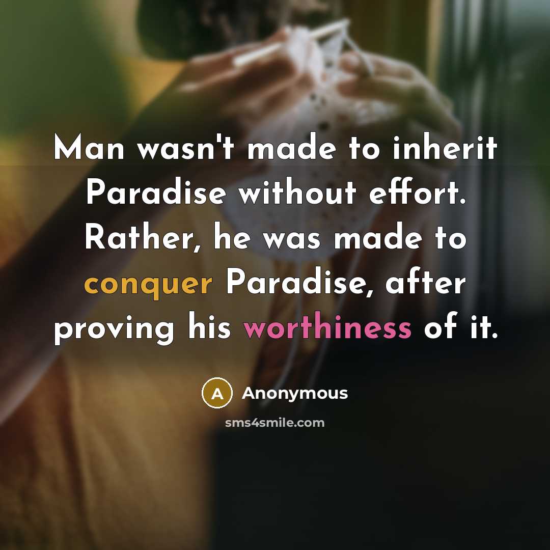 “Man wasn't made to inherit Paradise without effort. Rather, he was made to conquer Paradise, after proving his worthiness of it.” quote by Anonymous